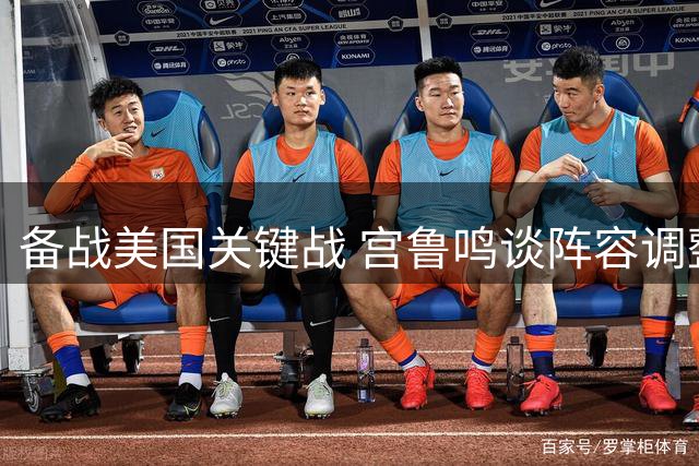 备战美国关键战 宫鲁鸣谈阵容调整与团队应对策略
