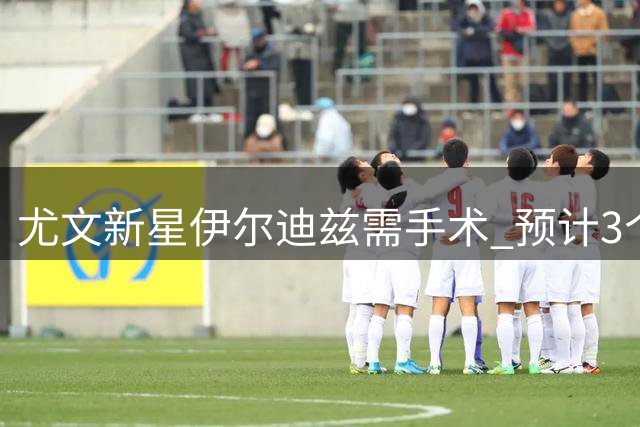 尤文新星伊尔迪兹需手术 预计3个月后重返赛场