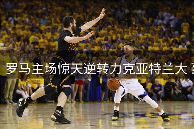 罗马主场惊天逆转力克亚特兰大 豪取三连胜领跑意甲