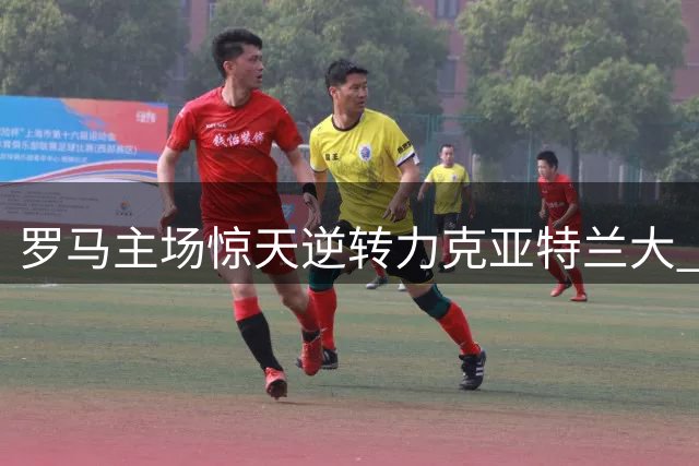 罗马主场惊天逆转力克亚特兰大 豪取三连胜领跑意甲